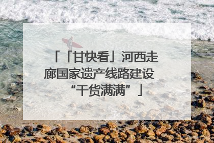 「甘快看」河西走廊国家遗产线路建设“干货满满”