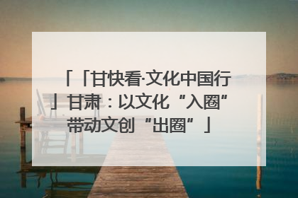 「甘快看·文化中国行」甘肃：以文化“入圈”带动文创“出圈”
