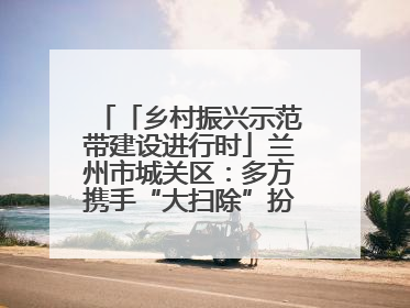 「乡村振兴示范带建设进行时」兰州市城关区：多方携手“大扫除”扮靓乡村“颜值”