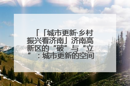 「城市更新·乡村振兴看济南」济南高新区的“破”与“立”：城市更新的空间密码与品质进阶