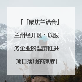 「聚焦兰洽会」兰州经开区：以服务企业的温度推进项目落地的速度