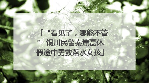 “看见了，哪能不管” 铜川民警秦焦磊休假途中勇救落水女孩