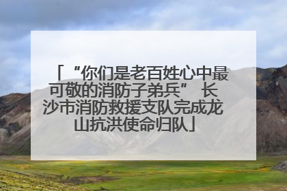 “你们是老百姓心中最可敬的消防子弟兵” 长沙市消防救援支队完成龙山抗洪使命归队