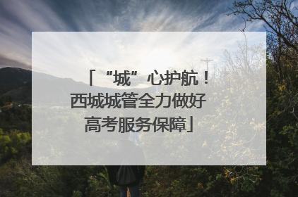 “城”心护航！西城城管全力做好高考服务保障