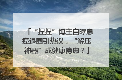 “捏捏”博主自曝患癌退圈引热议，“解压神器”成健康隐患？