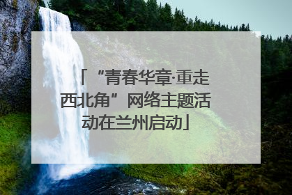 “青春华章·重走西北角”网络主题活动在兰州启动