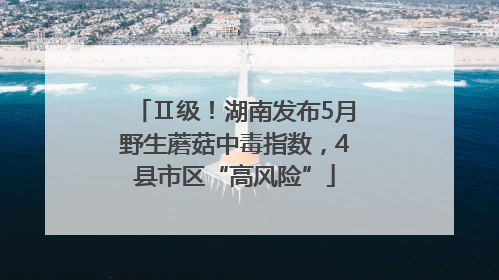Ⅱ级！湖南发布5月野生蘑菇中毒指数，4县市区“高风险”
