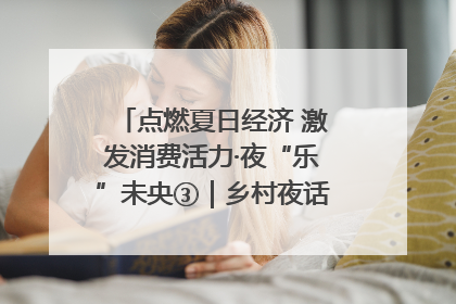 点燃夏日经济 激发消费活力·夜“乐”未央③｜乡村夜话探寻“月下生金”的“共富密码”