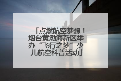 点燃航空梦想！烟台黄渤海新区举办“飞行之梦”少儿航空科普活动