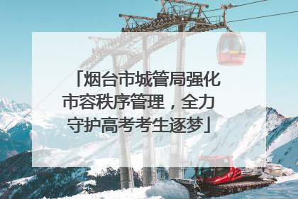 烟台市城管局强化市容秩序管理，全力守护高考考生逐梦