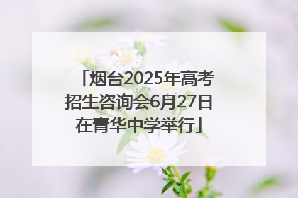 烟台2025年高考招生咨询会6月27日在青华中学举行
