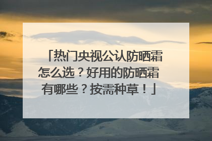 热门央视公认防晒霜怎么选？好用的防晒霜有哪些？按需种草！