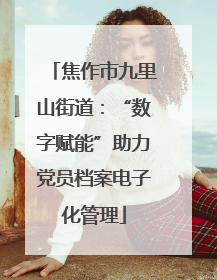 焦作市九里山街道：“数字赋能”助力党员档案电子化管理