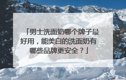男士洗面奶哪个牌子最好用，能美白的洗面奶有哪些品牌更安全？