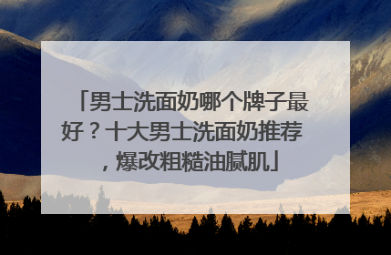 男士洗面奶哪个牌子最好？十大男士洗面奶推荐，爆改粗糙油腻肌