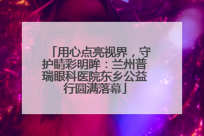 用心点亮视界，守护睛彩明眸：兰州普瑞眼科医院东乡公益行圆满落幕