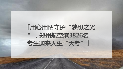 用心用情守护“梦想之光”，郑州航空港3826名考生迎来人生“大考”