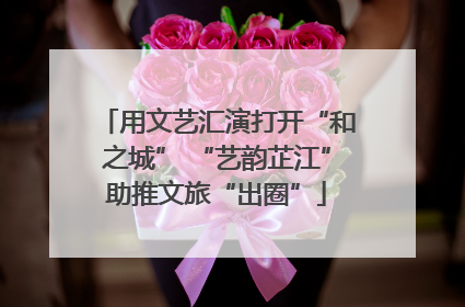 用文艺汇演打开“和之城” “艺韵芷江”助推文旅“出圈”