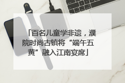 百名儿童学非遗，濮院时尚古镇将“端午五黄”融入江南宴席