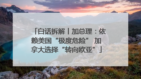 白话拆解丨加总理：依赖美国“极度危险” 加拿大选择“转向欧亚”