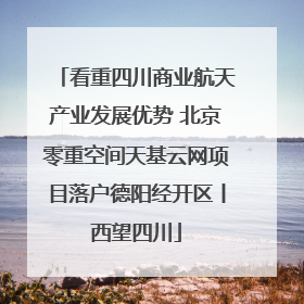 看重四川商业航天产业发展优势 北京零重空间天基云网项目落户德阳经开区丨西望四川
