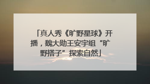 真人秀《旷野星球》开播，魏大勋王安宇组“旷野搭子”探索自然