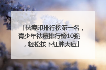 祛痘印排行榜第一名，青少年祛痘排行榜10强，轻松按下红肿大痘