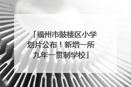 福州市鼓楼区小学划片公布！新增一所九年一贯制学校
