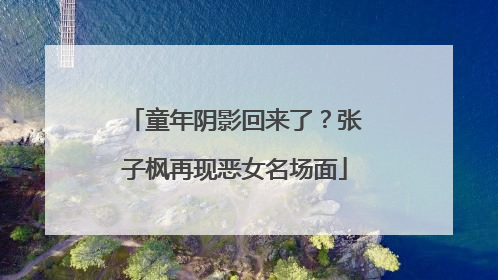 童年阴影回来了？张子枫再现恶女名场面