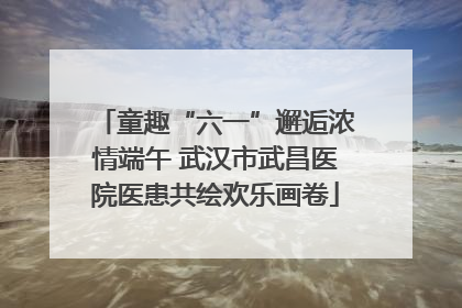 童趣“六一”邂逅浓情端午 武汉市武昌医院医患共绘欢乐画卷