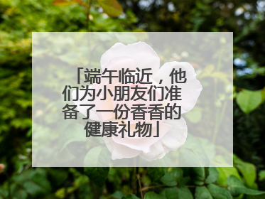 端午临近，他们为小朋友们准备了一份香香的健康礼物