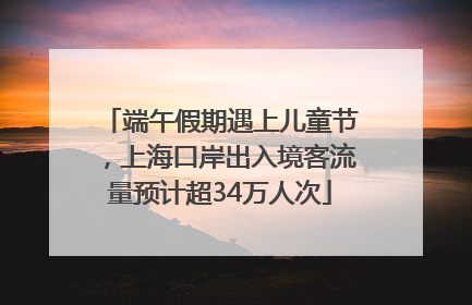 端午假期遇上儿童节，上海口岸出入境客流量预计超34万人次