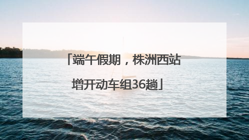 端午假期，株洲西站增开动车组36趟