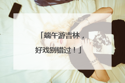 端午游吉林，好戏别错过！