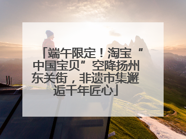 端午限定！淘宝“中国宝贝”空降扬州东关街，非遗市集邂逅千年匠心