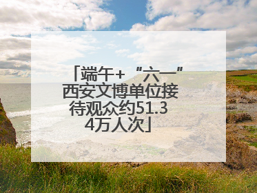 端午+“六一” 西安文博单位接待观众约51.34万人次