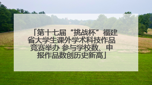 第十七届“挑战杯”福建省大学生课外学术科技作品竞赛举办 参与学校数、申报作品数创历史新高