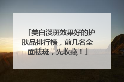 美白淡斑效果好的护肤品排行榜，前几名全面祛斑，先收藏！