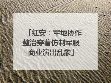 红安：军地协作整治穿着仿制军服商业演出乱象