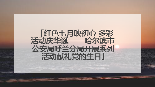 红色七月映初心 多彩活动庆华诞——哈尔滨市公安局呼兰分局开展系列活动献礼党的生日