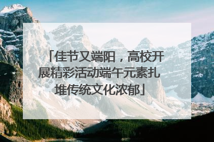 佳节又端阳，高校开展精彩活动端午元素扎堆传统文化浓郁