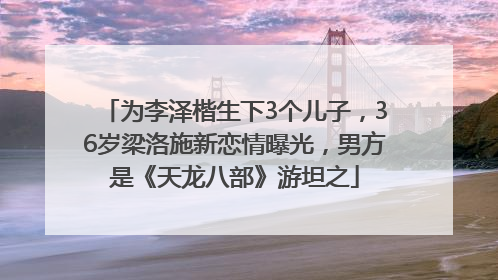 为李泽楷生下3个儿子，36岁梁洛施新恋情曝光，男方是《天龙八部》游坦之