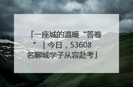 一座城的温暖“答卷”｜今日，53608名聊城学子从容赴考