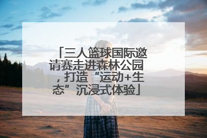 三人篮球国际邀请赛走进森林公园，打造“运动+生态”沉浸式体验