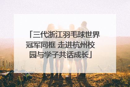 三代浙江羽毛球世界冠军同框 走进杭州校园与学子共话成长