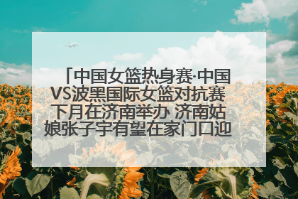 中国女篮热身赛·中国VS波黑国际女篮对抗赛下月在济南举办 济南姑娘张子宇有望在家门口迎来国家队首秀