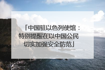 中国驻以色列使馆：特别提醒在以中国公民切实加强安全防范