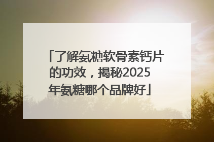 了解氨糖软骨素钙片的功效，揭秘2025年氨糖哪个品牌好