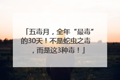五毒月，全年“最毒”的30天！不是蛇虫之毒，而是这3种毒！