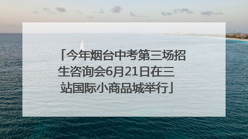 今年烟台中考第三场招生咨询会6月21日在三站国际小商品城举行